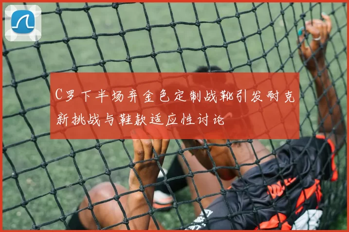 C罗下半场弃金色定制战靴引发耐克新挑战与鞋款适应性讨论