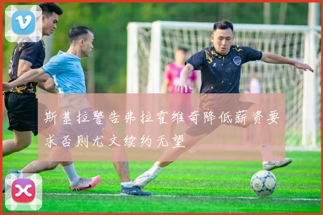 斯基拉警告弗拉霍维奇降低薪资要求否则尤文续约无望