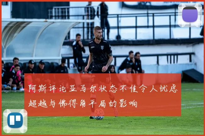 阿斯评论亚马尔状态不佳令人忧虑超越与佛得角平局的影响