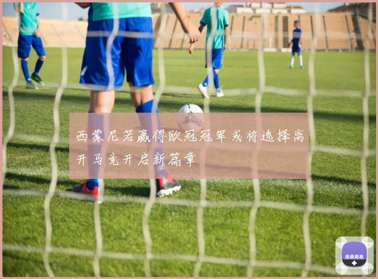 西蒙尼若赢得欧冠冠军或将选择离开马竞开启新篇章