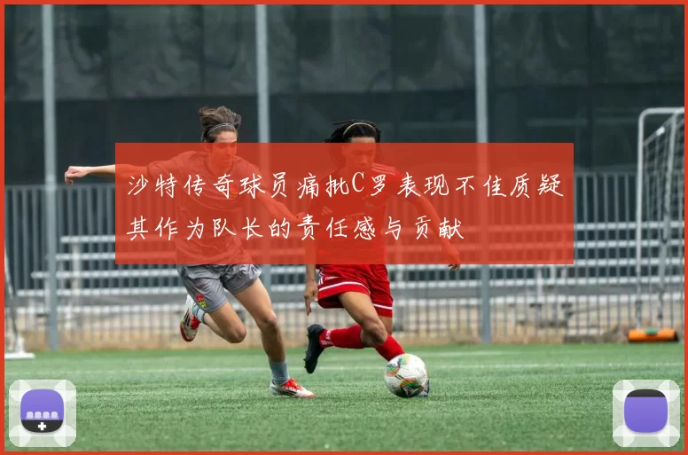 沙特传奇球员痛批C罗表现不佳质疑其作为队长的责任感与贡献